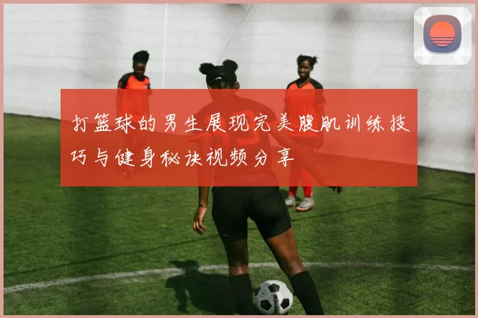 打篮球的男生展现完美腹肌训练技巧与健身秘诀视频分享