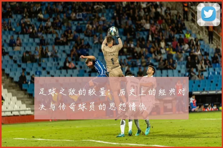 足球之敌的较量：历史上的经典对决与传奇球员的恩怨情仇