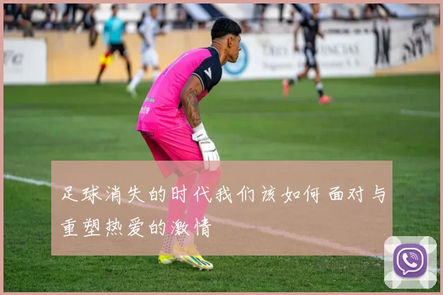 足球消失的时代我们该如何面对与重塑热爱的激情