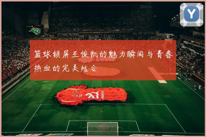 篮球锁屏王俊凯的魅力瞬间与青春热血的完美结合